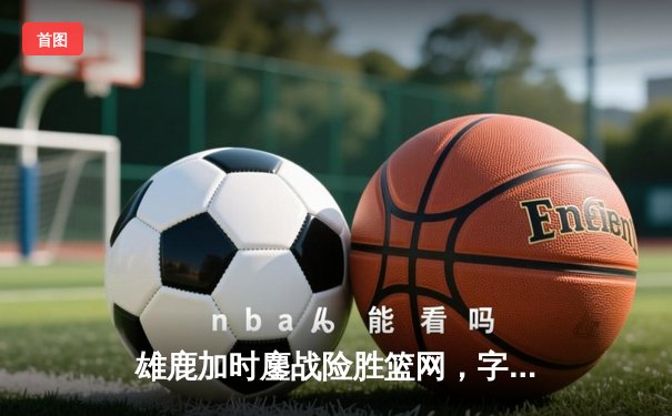 雄鹿加时鏖战险胜篮网，字母哥36+12+5主宰关键时刻