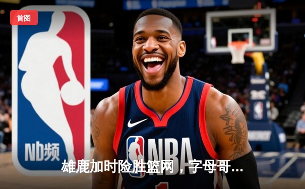 雄鹿加时险胜篮网，字母哥狂砍44+14+6主宰关键战，山猫体育为您呈现高清回放