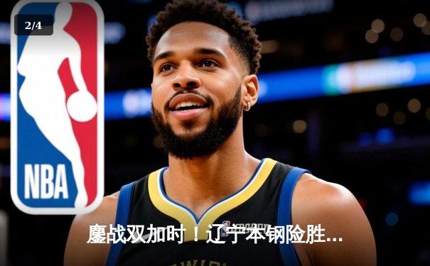 鏖战双加时！辽宁本钢险胜广东宏远，总决赛大比分2-1领先 - 2