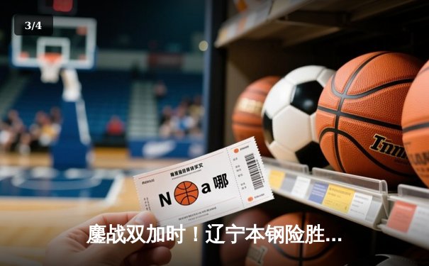 鏖战双加时！辽宁本钢险胜广东宏远，总决赛大比分2-1领先 - 3