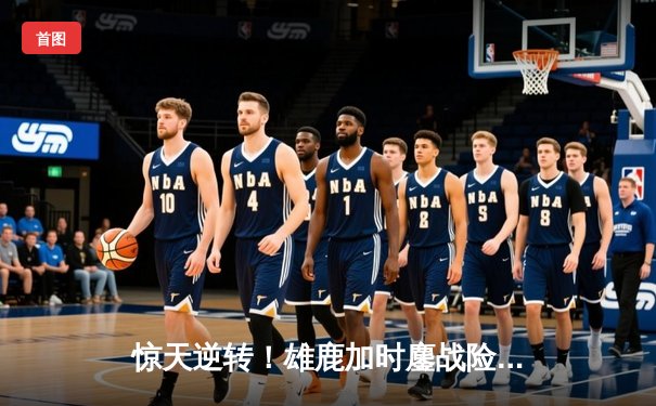 惊天逆转！雄鹿加时鏖战险胜篮网，字母哥44+14主宰关键时刻
